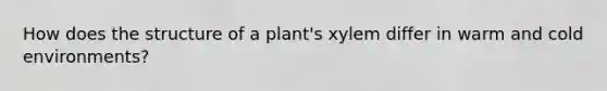 How does the structure of a plant's xylem differ in warm and cold environments?