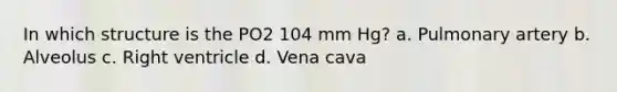 In which structure is the PO2 104 mm Hg? a. Pulmonary artery b. Alveolus c. Right ventricle d. Vena cava