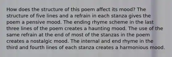 How does the structure of this poem affect its mood? The structure of five lines and a refrain in each stanza gives the poem a pensive mood. The ending rhyme scheme in the last three lines of the poem creates a haunting mood. The use of the same refrain at the end of most of the stanzas in the poem creates a nostalgic mood. The internal and end rhyme in the third and fourth lines of each stanza creates a harmonious mood.