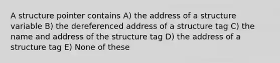 A structure pointer contains A) the address of a structure variable B) the dereferenced address of a structure tag C) the name and address of the structure tag D) the address of a structure tag E) None of these