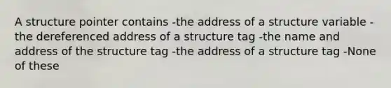 A structure pointer contains -the address of a structure variable -the dereferenced address of a structure tag -the name and address of the structure tag -the address of a structure tag -None of these