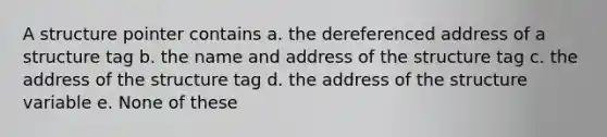 A structure pointer contains a. the dereferenced address of a structure tag b. the name and address of the structure tag c. the address of the structure tag d. the address of the structure variable e. None of these