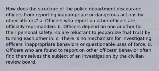 How does the structure of the police department discourage officers from reporting inappropriate or dangerous actions by other officers? a. Officers who report on other officers are officially reprimanded. b. Officers depend on one another for their personal safety, so are reluctant to jeopardize that trust by turning each other in. c. There is no mechanism for investigating officers' inappropriate behaviors or questionable uses of force. d. Officers who are found to report on other officers' behavior often find themselves the subject of an investigation by the civilian review board.