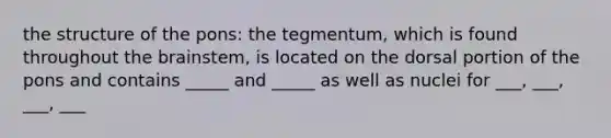 the structure of the pons: the tegmentum, which is found throughout the brainstem, is located on the dorsal portion of the pons and contains _____ and _____ as well as nuclei for ___, ___, ___, ___