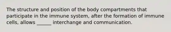 The structure and position of the body compartments that participate in the immune system, after the formation of immune cells, allows ______ interchange and communication.