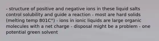 - structure of positive and negative ions in these liquid salts control solubility and guide a reaction - most are hard solids (melting temp 801C°) - ions in ionic liquids are large organic molecules with a net charge - disposal might be a problem - one potential green solvent