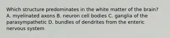 Which structure predominates in the white matter of <a href='https://www.questionai.com/knowledge/kLMtJeqKp6-the-brain' class='anchor-knowledge'>the brain</a>? A. myelinated axons B. neuron cell bodies C. ganglia of the parasympathetic D. bundles of dendrites from the enteric <a href='https://www.questionai.com/knowledge/kThdVqrsqy-nervous-system' class='anchor-knowledge'>nervous system</a>