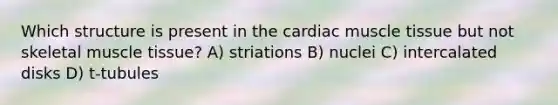 Which structure is present in the cardiac muscle tissue but not skeletal muscle tissue? A) striations B) nuclei C) intercalated disks D) t-tubules