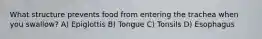 What structure prevents food from entering the trachea when you swallow? A) Epiglottis B) Tongue C) Tonsils D) Esophagus