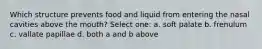 Which structure prevents food and liquid from entering the nasal cavities above the mouth? Select one: a. soft palate b. frenulum c. vallate papillae d. both a and b above