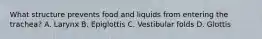 What structure prevents food and liquids from entering the trachea? A. Larynx B. Epiglottis C. Vestibular folds D. Glottis