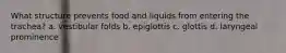 What structure prevents food and liquids from entering the trachea? a. vestibular folds b. epiglottis c. glottis d. laryngeal prominence