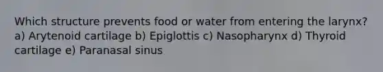 Which structure prevents food or water from entering the larynx? a) Arytenoid cartilage b) Epiglottis c) Nasopharynx d) Thyroid cartilage e) Paranasal sinus