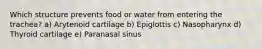 Which structure prevents food or water from entering the trachea? a) Arytenoid cartilage b) Epiglottis c) Nasopharynx d) Thyroid cartilage e) Paranasal sinus