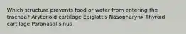 Which structure prevents food or water from entering the trachea? Arytenoid cartilage Epiglottis Nasopharynx Thyroid cartilage Paranasal sinus