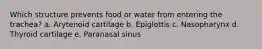 Which structure prevents food or water from entering the trachea? a. Arytenoid cartilage b. Epiglottis c. Nasopharynx d. Thyroid cartilage e. Paranasal sinus