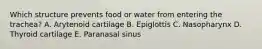Which structure prevents food or water from entering the trachea? A. Arytenoid cartilage B. Epiglottis C. Nasopharynx D. Thyroid cartilage E. Paranasal sinus