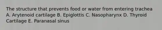 The structure that prevents food or water from entering trachea A. Arytenoid cartilage B. Epiglottis C. Nasopharynx D. Thyroid Cartilage E. Paranasal sinus