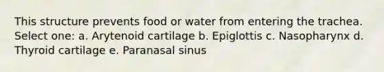 This structure prevents food or water from entering the trachea. Select one: a. Arytenoid cartilage b. Epiglottis c. Nasopharynx d. Thyroid cartilage e. Paranasal sinus