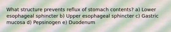 What structure prevents reflux of stomach contents? ​a) Lower esophageal sphincter b) Upper esophageal sphincter c) Gastric mucosa d) Pepsinogen e) Duodenum