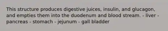 This structure produces digestive juices, insulin, and glucagon, and empties them into the duodenum and blood stream. - liver - pancreas - stomach - jejunum - gall bladder