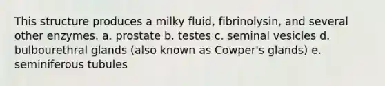 This structure produces a milky fluid, fibrinolysin, and several other enzymes. a. prostate b. testes c. seminal vesicles d. bulbourethral glands (also known as Cowper's glands) e. seminiferous tubules