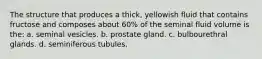 The structure that produces a thick, yellowish fluid that contains fructose and composes about 60% of the seminal fluid volume is the: a. seminal vesicles. b. prostate gland. c. bulbourethral glands. d. seminiferous tubules.