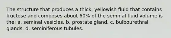 The structure that produces a thick, yellowish fluid that contains fructose and composes about 60% of the seminal fluid volume is the: a. seminal vesicles. b. prostate gland. c. bulbourethral glands. d. seminiferous tubules.