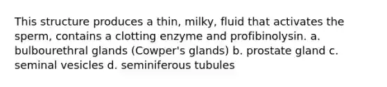 This structure produces a thin, milky, fluid that activates the sperm, contains a clotting enzyme and profibinolysin. a. bulbourethral glands (Cowper's glands) b. prostate gland c. seminal vesicles d. seminiferous tubules