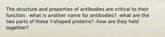 The structure and properties of antibodies are critical to their function. -what is another name for antibodies? -what are the two parts of these Y-shaped proteins? -how are they held together?