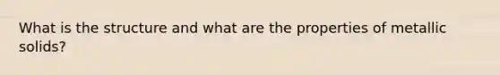 What is the structure and what are the properties of metallic solids?