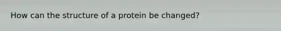 How can the structure of a protein be changed?