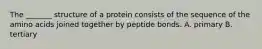 The _______ structure of a protein consists of the sequence of the amino acids joined together by peptide bonds. A. primary B. tertiary