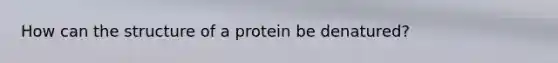 How can the structure of a protein be denatured?