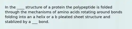 In the ____ structure of a protein the polypeptide is folded through the mechanisms of amino acids rotating around bonds folding into an a helix or a b pleated sheet structure and stablized by a ___ bond.