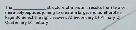 The _________________ structure of a protein results from two or more polypeptides joining to create a large, multiunit protein. Page 36 Select the right answer. A) Secondary B) Primary C) Quaternary D) Tertiary