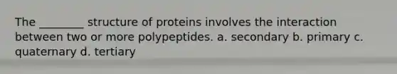 The ________ structure of proteins involves the interaction between two or more polypeptides. a. secondary b. primary c. quaternary d. tertiary