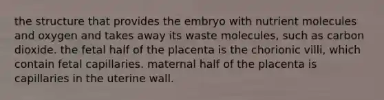 the structure that provides the embryo with nutrient molecules and oxygen and takes away its waste molecules, such as carbon dioxide. the fetal half of the placenta is the chorionic villi, which contain fetal capillaries. maternal half of the placenta is capillaries in the uterine wall.