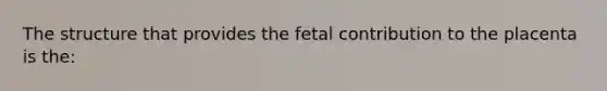 The structure that provides the fetal contribution to the placenta is the: