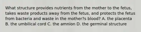 What structure provides nutrients from the mother to the fetus, takes waste products away from the fetus, and protects the fetus from bacteria and waste in the mother?s blood? A. the placenta B. the umbilical cord C. the amnion D. the germinal structure