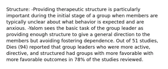 Structure: -Providing therapeutic structure is particularly important during the initial stage of a group when members are typically unclear about what behavior is expected and are anxious. -Yalom sees the basic task of the group leader as providing enough structure to give a general direction to the members but avoiding fostering dependence. Out of 51 studies, Dies (94) reported that group leaders who were more active, directive, and structured had groups with more favorable with more favorable outcomes in 78% of the studies reviewed.