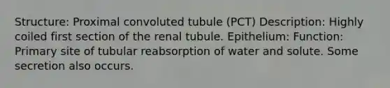 Structure: Proximal convoluted tubule (PCT) Description: Highly coiled first section of the renal tubule. Epithelium: Function: Primary site of tubular reabsorption of water and solute. Some secretion also occurs.