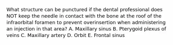 What structure can be punctured if the dental professional does NOT keep the needle in contact with the bone at the roof of the infraorbital foramen to prevent overinsertion when administering an injection in that area? A. Maxillary sinus B. Pterygoid plexus of veins C. Maxillary artery D. Orbit E. Frontal sinus