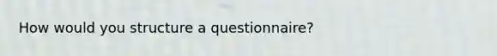 How would you structure a questionnaire?