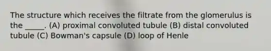 The structure which receives the filtrate from the glomerulus is the _____. (A) proximal convoluted tubule (B) distal convoluted tubule (C) Bowman's capsule (D) loop of Henle