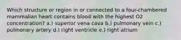 Which structure or region in or connected to a four-chambered mammalian heart contains blood with the highest O2 concentration? a.) superior vena cava b.) pulmonary vein c.) pulmonary artery d.) right ventricle e.) right atrium