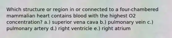 Which structure or region in or connected to a four-chambered mammalian heart contains blood with the highest O2 concentration? a.) superior vena cava b.) pulmonary vein c.) pulmonary artery d.) right ventricle e.) right atrium