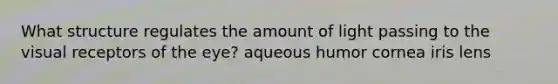 What structure regulates the amount of light passing to the visual receptors of the eye? aqueous humor cornea iris lens