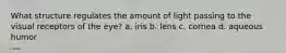 What structure regulates the amount of light passing to the visual receptors of the eye? a. iris b. lens c. cornea d. aqueous humor