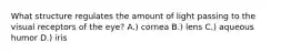 What structure regulates the amount of light passing to the visual receptors of the eye? A.) cornea B.) lens C.) aqueous humor D.) iris